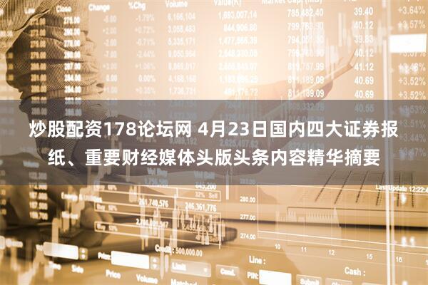 炒股配资178论坛网 4月23日国内四大证券报纸、重要财经媒体头版头条内容精华摘要