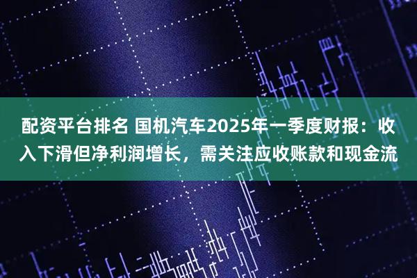 配资平台排名 国机汽车2025年一季度财报：收入下滑但净利润增长，需关注应收账款和现金流