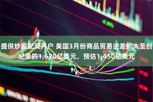 提供炒股配资开户 美国3月份商品贸易逆差扩大至创纪录的1,620亿美元，预估1,450亿美元