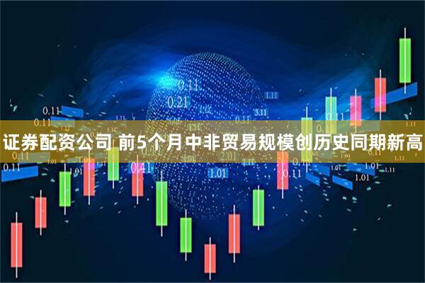 证券配资公司 前5个月中非贸易规模创历史同期新高