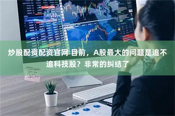 炒股配资配资官网 目前，A股最大的问题是追不追科技股？非常的纠结了