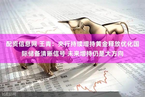 配资信息网 王青：央行持续增持黄金释放优化国际储备清晰信号 未来增持仍是大方向
