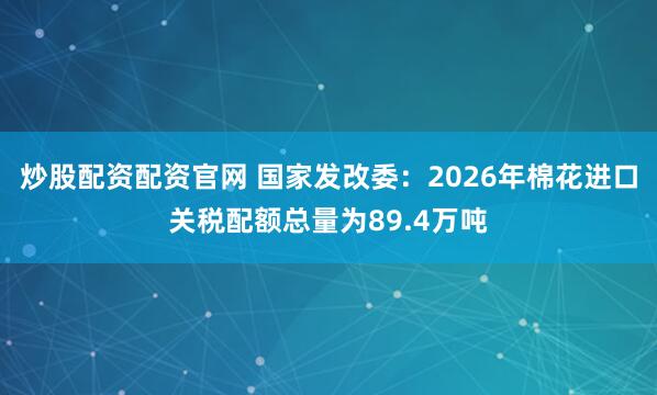 炒股配资配资官网 国家发改委：2026年棉花进口关税配额总量为89.4万吨