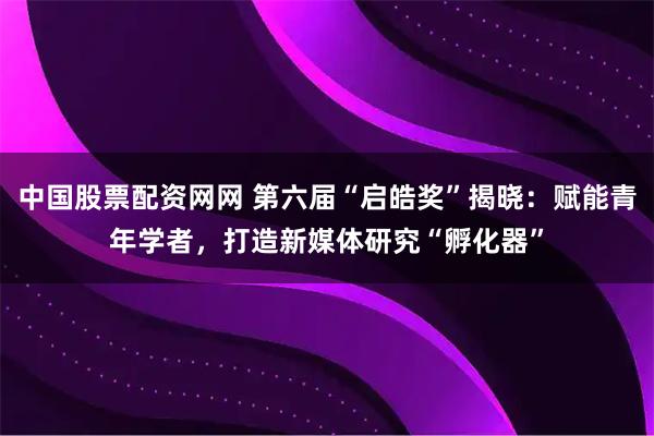 中国股票配资网网 第六届“启皓奖”揭晓：赋能青年学者，打造新媒体研究“孵化器”