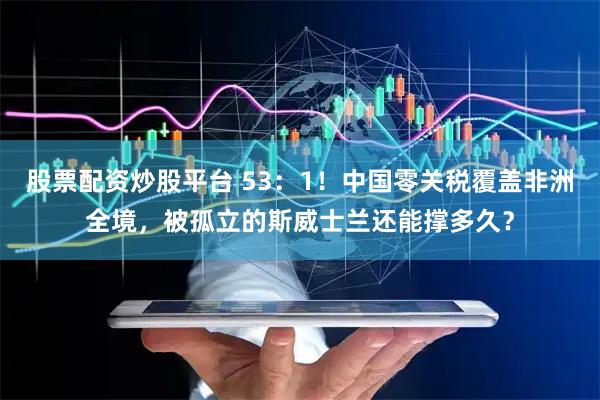 股票配资炒股平台 53：1！中国零关税覆盖非洲全境，被孤立的斯威士兰还能撑多久？