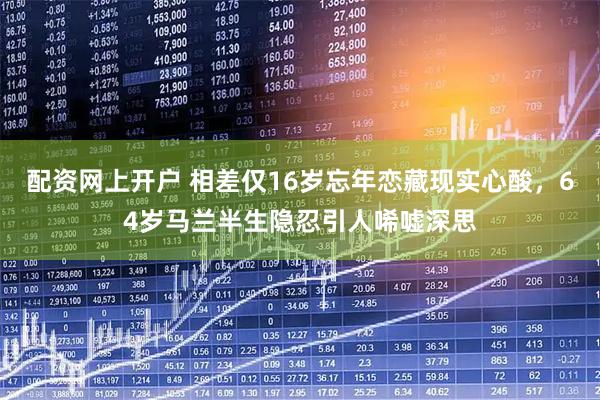 配资网上开户 相差仅16岁忘年恋藏现实心酸，64岁马兰半生隐忍引人唏嘘深思