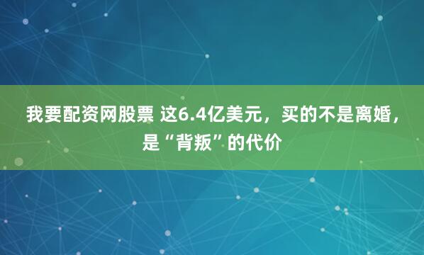 我要配资网股票 这6.4亿美元，买的不是离婚，是“背叛”的代价