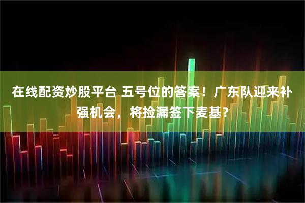 在线配资炒股平台 五号位的答案！广东队迎来补强机会，将捡漏签下麦基？