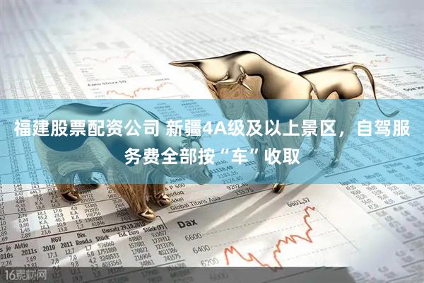 福建股票配资公司 新疆4A级及以上景区，自驾服务费全部按“车”收取