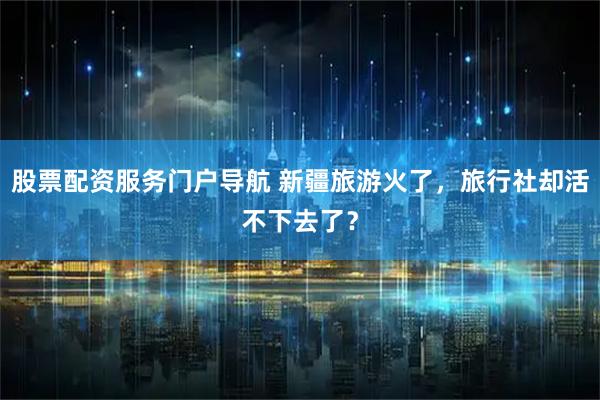 股票配资服务门户导航 新疆旅游火了，旅行社却活不下去了？