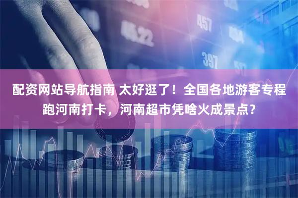 配资网站导航指南 太好逛了！全国各地游客专程跑河南打卡，河南超市凭啥火成景点？