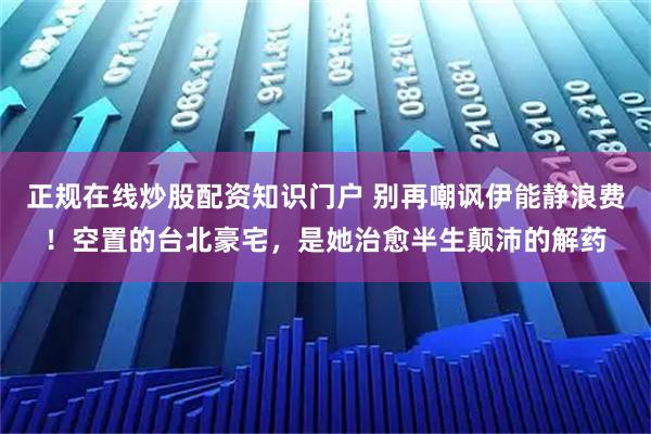 正规在线炒股配资知识门户 别再嘲讽伊能静浪费！空置的台北豪宅，是她治愈半生颠沛的解药