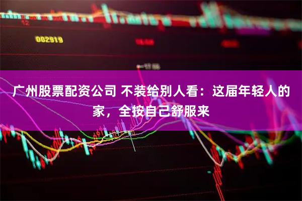 广州股票配资公司 不装给别人看：这届年轻人的家，全按自己舒服来